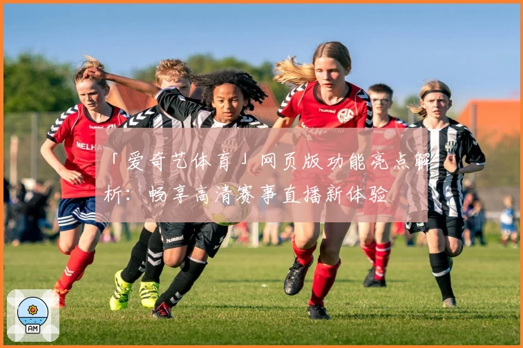 「爱奇艺体育」网页版功能亮点解析：畅享高清赛事直播新体验