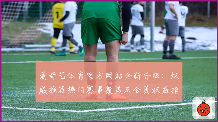 爱奇艺体育官方网站全新升级:权威推荐热门赛事覆盖及会员权益指南