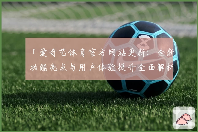 「爱奇艺体育官方网站更新:全新功能亮点与用户体验提升全面解析」