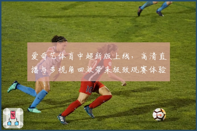 爱奇艺体育中超新版上线,高清直播与多视角回放带来极致观赛体验