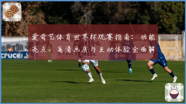 爱奇艺体育世界杯观赛指南：功能亮点、高清画质与互动体验全面解析