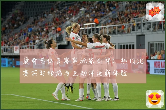 爱奇艺体育赛事玩家测评：热门比赛实时转播与互动评论新体验