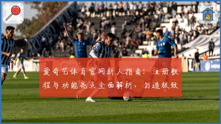 爱奇艺体育官网新人指南：注册教程与功能亮点全面解析，打造极致观赛体验