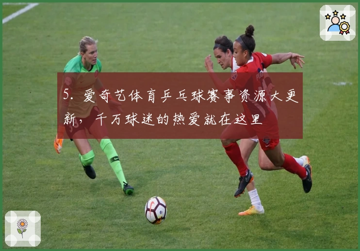 5. 爱奇艺体育乒乓球赛事资源大更新，千万球迷的热爱就在这里