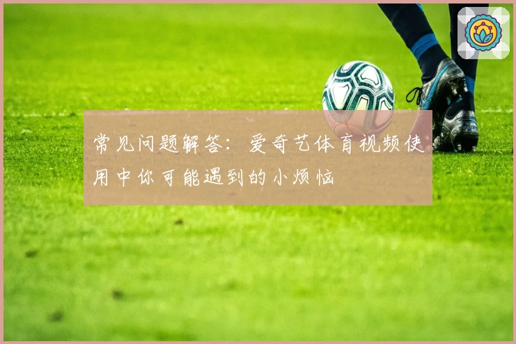 常见问题解答：爱奇艺体育视频使用中你可能遇到的小烦恼