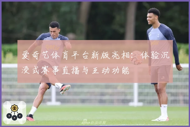 爱奇艺体育平台新版亮相:体验沉浸式赛事直播与互动功能