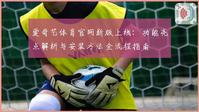 爱奇艺体育官网新版上线：功能亮点解析与安装方法全流程指南