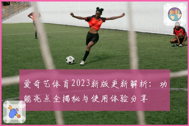爱奇艺体育2023新版更新解析：功能亮点全揭秘与使用体验分享