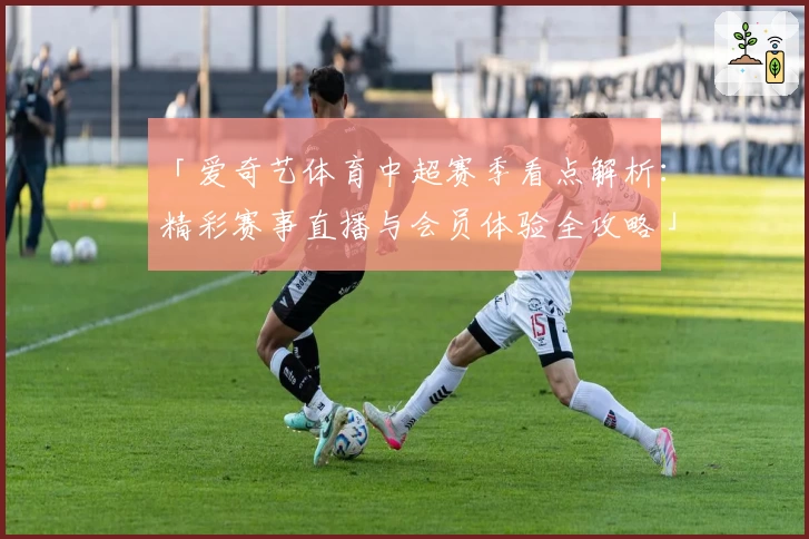 「爱奇艺体育中超赛季看点解析：精彩赛事直播与会员体验全攻略」