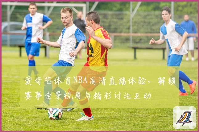 爱奇艺体育NBA高清直播体验，解锁赛事全景视角与精彩讨论互动