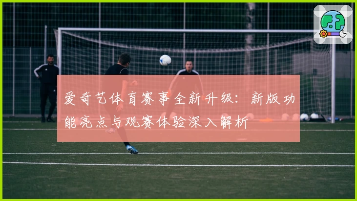 爱奇艺体育赛事全新升级:新版功能亮点与观赛体验深入解析