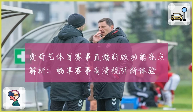 爱奇艺体育赛事直播新版功能亮点解析：畅享赛事高清视听新体验