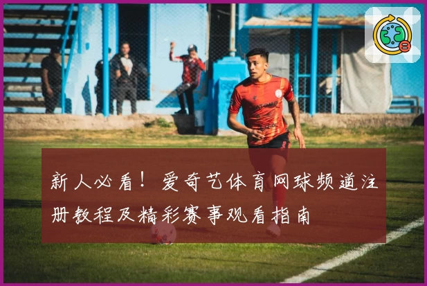 新人必看!爱奇艺体育网球频道注册教程及精彩赛事观看指南
