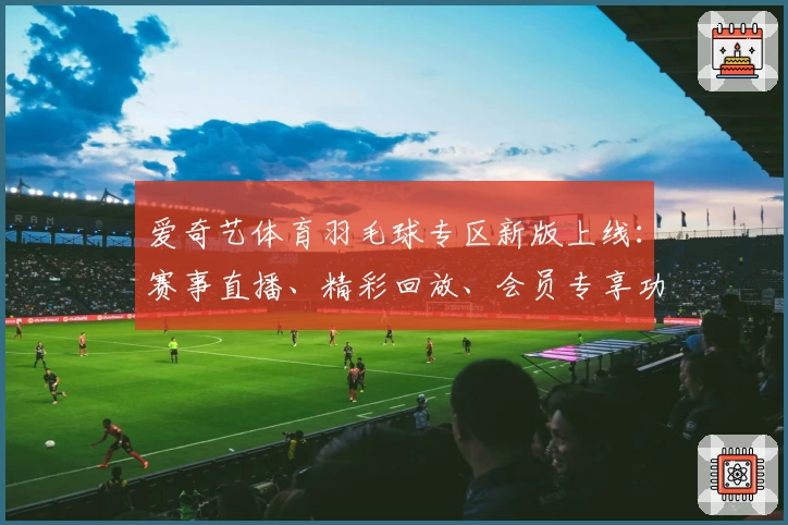 爱奇艺体育羽毛球专区新版上线：赛事直播、精彩回放、会员专享功能全解析