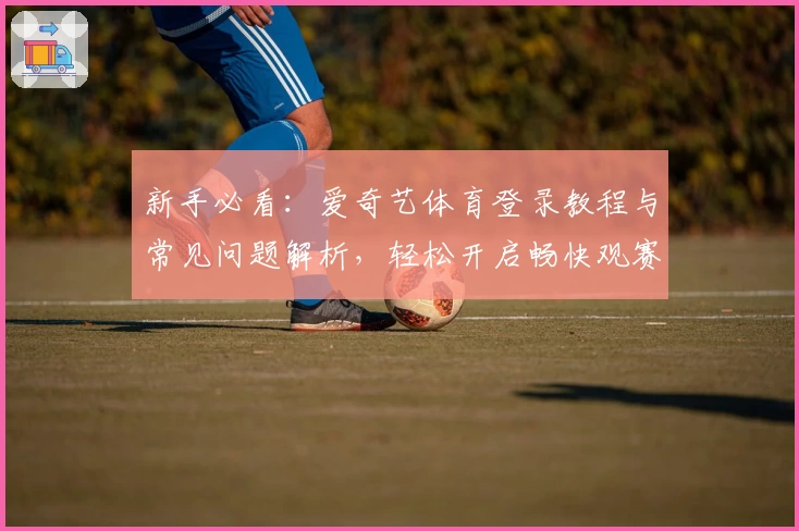 新手必看:爱奇艺体育登录教程与常见问题解析,轻松开启畅快观赛体验