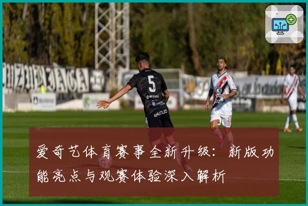 爱奇艺体育赛事全新升级：新版功能亮点与观赛体验深入解析